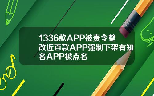 1336款APP被责令整改近百款APP强制下架有知名APP被点名