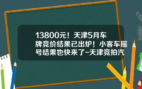 13800元！天津5月车牌竞价结果已出炉！小客车摇号结果也快来了-天津竞拍汽车牌照多少钱【新闻】.