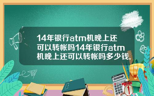 14年银行atm机晚上还可以转帐吗14年银行atm机晚上还可以转帐吗多少钱.