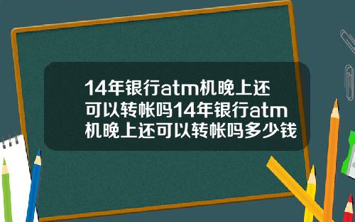 14年银行atm机晚上还可以转帐吗14年银行atm机晚上还可以转帐吗多少钱