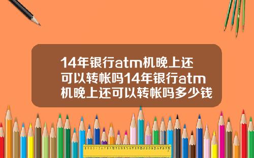 14年银行atm机晚上还可以转帐吗14年银行atm机晚上还可以转帐吗多少钱