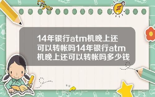 14年银行atm机晚上还可以转帐吗14年银行atm机晚上还可以转帐吗多少钱