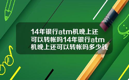 14年银行atm机晚上还可以转帐吗14年银行atm机晚上还可以转帐吗多少钱