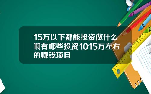 15万以下都能投资做什么啊有哪些投资1015万左右的赚钱项目