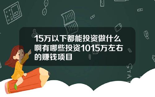 15万以下都能投资做什么啊有哪些投资1015万左右的赚钱项目