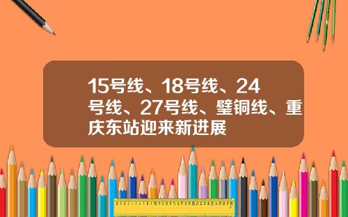 15号线、18号线、24号线、27号线、璧铜线、重庆东站迎来新进展