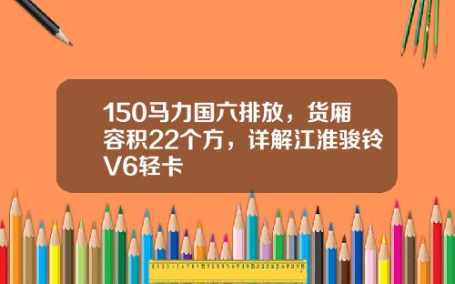 150马力国六排放，货厢容积22个方，详解江淮骏铃V6轻卡