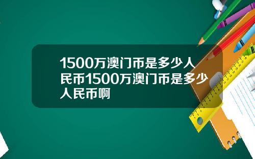 1500万澳门币是多少人民币1500万澳门币是多少人民币啊