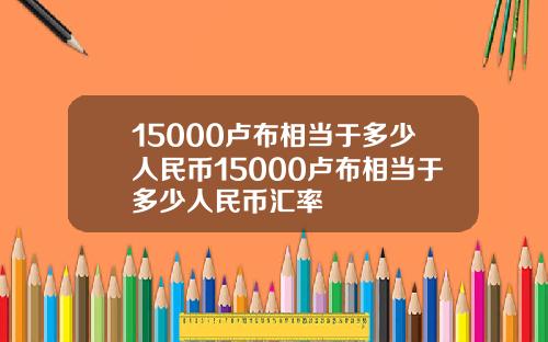 15000卢布相当于多少人民币15000卢布相当于多少人民币汇率