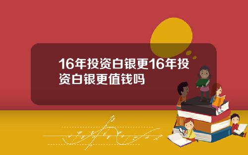 16年投资白银更16年投资白银更值钱吗