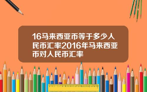 16马来西亚币等于多少人民币汇率2016年马来西亚币对人民币汇率