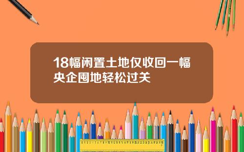18幅闲置土地仅收回一幅央企囤地轻松过关