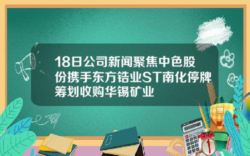 18日公司新闻聚焦中色股份携手东方锆业ST南化停牌筹划收购华锡矿业