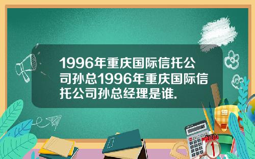 1996年重庆国际信托公司孙总1996年重庆国际信托公司孙总经理是谁.