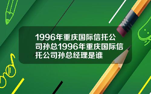 1996年重庆国际信托公司孙总1996年重庆国际信托公司孙总经理是谁