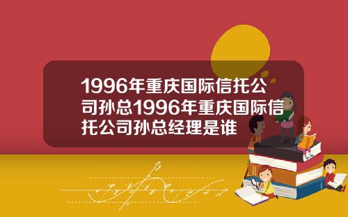 1996年重庆国际信托公司孙总1996年重庆国际信托公司孙总经理是谁
