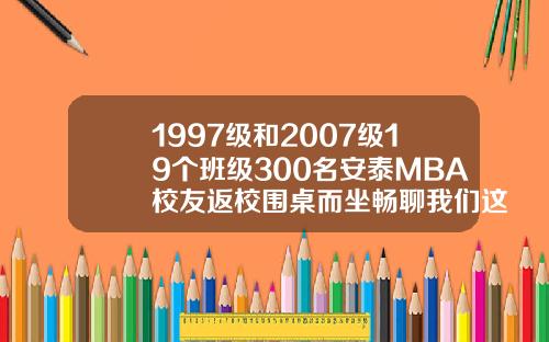 1997级和2007级19个班级300名安泰MBA校友返校围桌而坐畅聊我们这些年