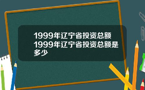 1999年辽宁省投资总额1999年辽宁省投资总额是多少