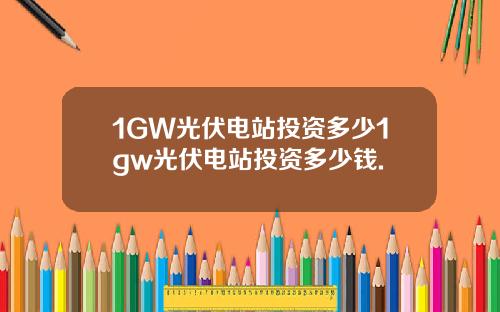 1GW光伏电站投资多少1gw光伏电站投资多少钱.