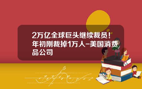 2万亿全球巨头继续裁员！年初刚裁掉1万人-美国消费品公司