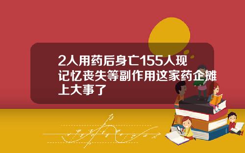 2人用药后身亡155人现记忆丧失等副作用这家药企摊上大事了