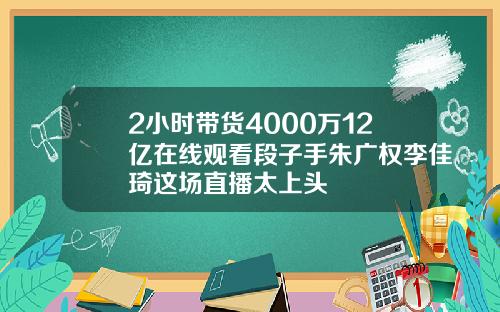 2小时带货4000万12亿在线观看段子手朱广权李佳琦这场直播太上头