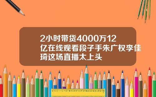 2小时带货4000万12亿在线观看段子手朱广权李佳琦这场直播太上头