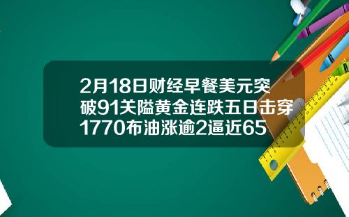 2月18日财经早餐美元突破91关隘黄金连跌五日击穿1770布油涨逾2逼近65美元