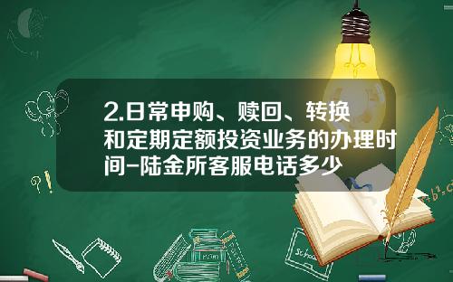 2.日常申购、赎回、转换和定期定额投资业务的办理时间-陆金所客服电话多少