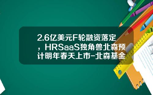 2.6亿美元F轮融资落定，HRSaaS独角兽北森预计明年春天上市-北森基金