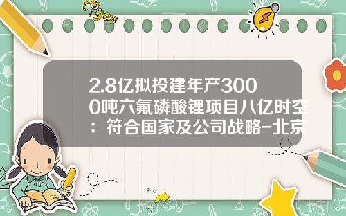 2.8亿拟投建年产3000吨六氟磷酸锂项目八亿时空：符合国家及公司战略-北京八亿时空科技有限公司