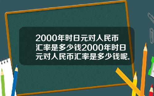2000年时日元对人民币汇率是多少钱2000年时日元对人民币汇率是多少钱呢.