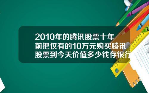 2010年的腾讯股票十年前把仅有的10万元购买腾讯股票到今天价值多少钱存银行到今天又能拿到多少钱.