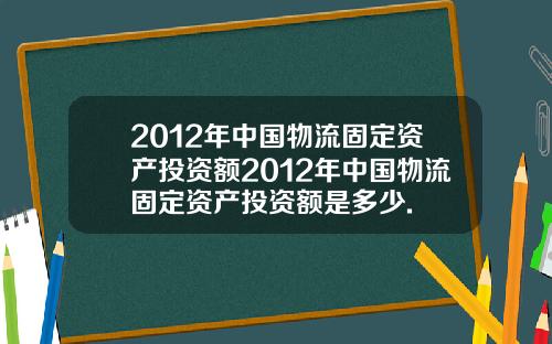 2012年中国物流固定资产投资额2012年中国物流固定资产投资额是多少.