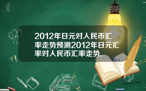 2012年日元对人民币汇率走势预测2012年日元汇率对人民币汇率走势.