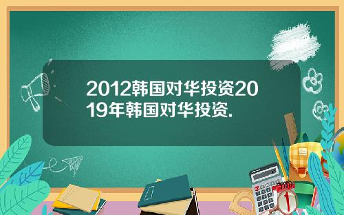 2012韩国对华投资2019年韩国对华投资.