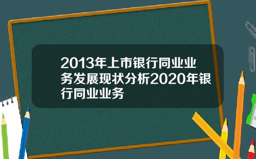 2013年上市银行同业业务发展现状分析2020年银行同业业务