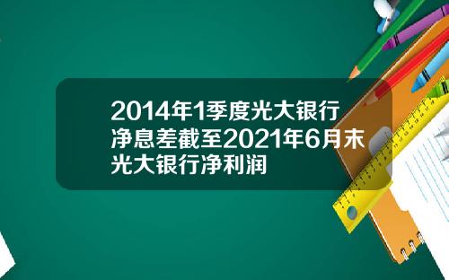 2014年1季度光大银行净息差截至2021年6月末光大银行净利润