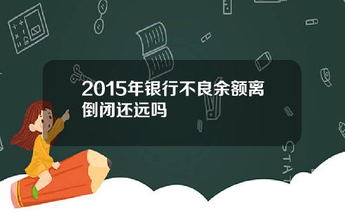 2015年银行不良余额离倒闭还远吗