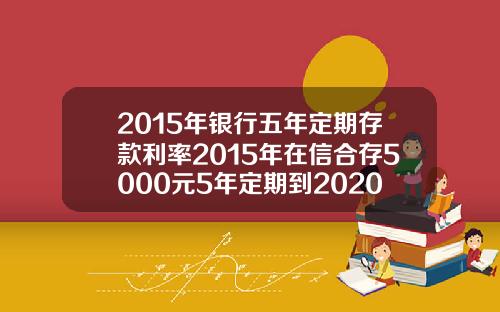 2015年银行五年定期存款利率2015年在信合存5000元5年定期到2020年利息多少