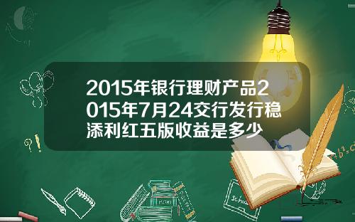 2015年银行理财产品2015年7月24交行发行稳添利红五版收益是多少