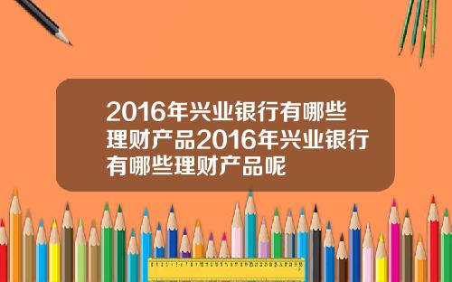 2016年兴业银行有哪些理财产品2016年兴业银行有哪些理财产品呢