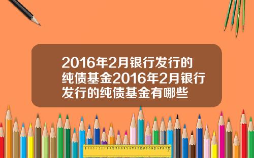 2016年2月银行发行的纯债基金2016年2月银行发行的纯债基金有哪些
