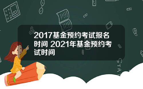 2017基金预约考试报名时间 2021年基金预约考试时间