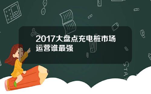 2017大盘点充电桩市场运营谁最强