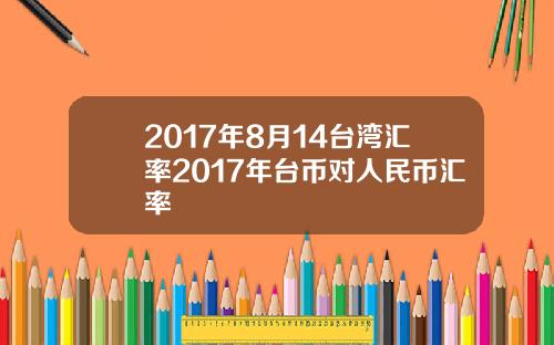 2017年8月14台湾汇率2017年台币对人民币汇率