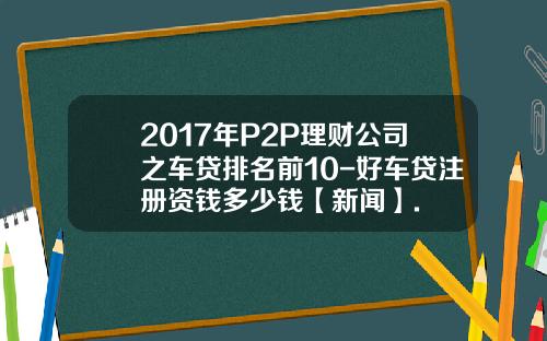 2017年P2P理财公司之车贷排名前10-好车贷注册资钱多少钱【新闻】.