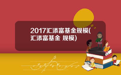 2017汇添富基金规模(汇添富基金 规模)
