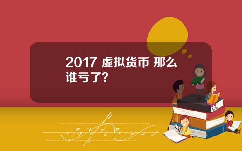 2017 虚拟货币 那么谁亏了？