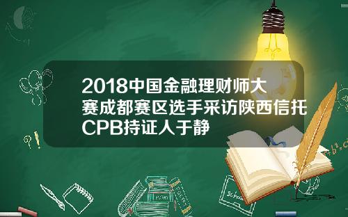 2018中国金融理财师大赛成都赛区选手采访陕西信托CPB持证人于静